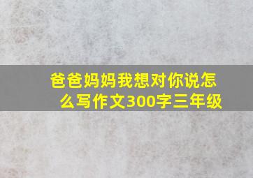 爸爸妈妈我想对你说怎么写作文300字三年级