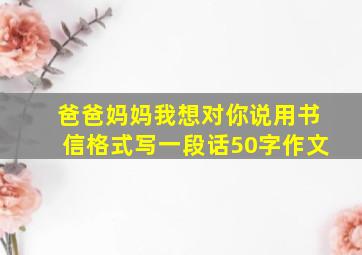 爸爸妈妈我想对你说用书信格式写一段话50字作文