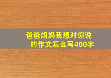 爸爸妈妈我想对你说的作文怎么写400字