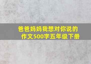 爸爸妈妈我想对你说的作文500字五年级下册