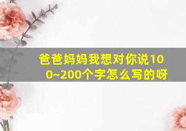 爸爸妈妈我想对你说100~200个字怎么写的呀