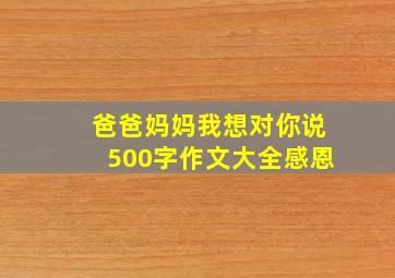 爸爸妈妈我想对你说500字作文大全感恩