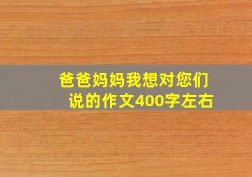 爸爸妈妈我想对您们说的作文400字左右