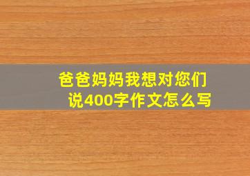 爸爸妈妈我想对您们说400字作文怎么写