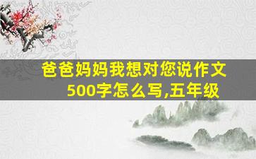 爸爸妈妈我想对您说作文500字怎么写,五年级