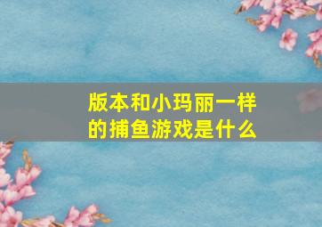 版本和小玛丽一样的捕鱼游戏是什么