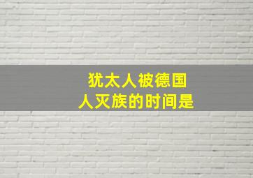 犹太人被德国人灭族的时间是