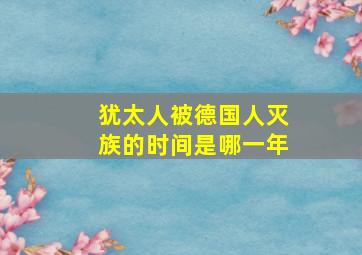 犹太人被德国人灭族的时间是哪一年