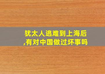 犹太人逃难到上海后,有对中国做过坏事吗