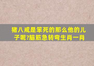 猪八戒是笨死的那么他的儿子呢?脑筋急转弯生肖一肖