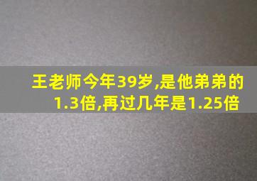 王老师今年39岁,是他弟弟的1.3倍,再过几年是1.25倍