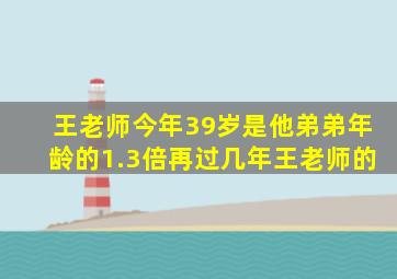 王老师今年39岁是他弟弟年龄的1.3倍再过几年王老师的