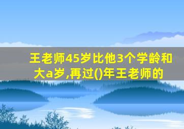 王老师45岁比他3个学龄和大a岁,再过()年王老师的