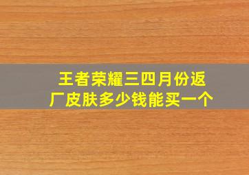 王者荣耀三四月份返厂皮肤多少钱能买一个