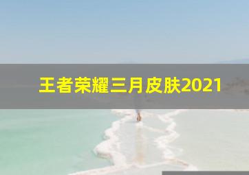 王者荣耀三月皮肤2021