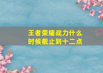 王者荣耀战力什么时候截止到十二点