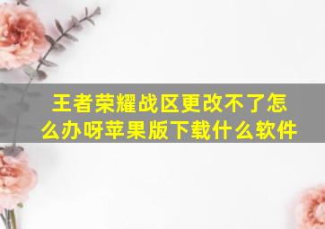 王者荣耀战区更改不了怎么办呀苹果版下载什么软件