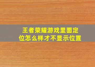 王者荣耀游戏里面定位怎么样才不显示位置