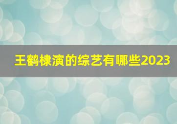 王鹤棣演的综艺有哪些2023