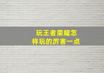 玩王者荣耀怎样玩的厉害一点