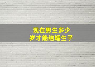 现在男生多少岁才能结婚生子