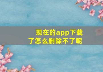 现在的app下载了怎么删除不了呢