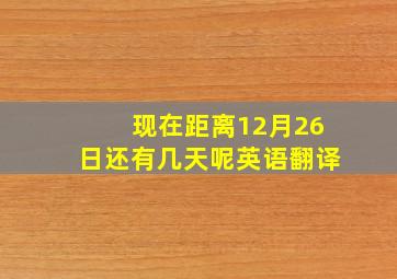 现在距离12月26日还有几天呢英语翻译