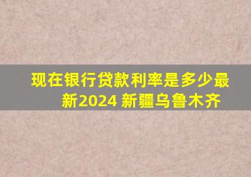 现在银行贷款利率是多少最新2024 新疆乌鲁木齐