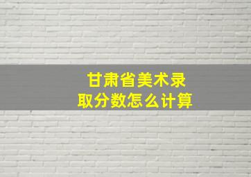 甘肃省美术录取分数怎么计算