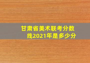 甘肃省美术联考分数线2021年是多少分