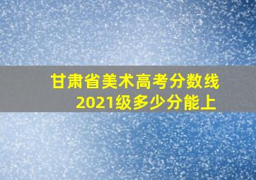 甘肃省美术高考分数线2021级多少分能上