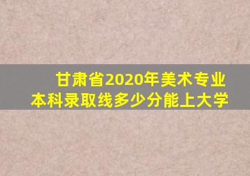 甘肃省2020年美术专业本科录取线多少分能上大学