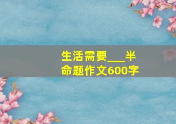 生活需要___半命题作文600字