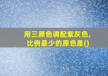 用三原色调配紫灰色,比例最少的原色是()