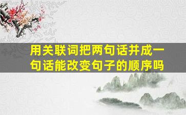 用关联词把两句话并成一句话能改变句子的顺序吗