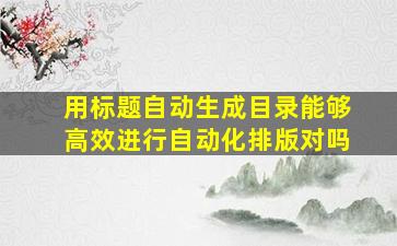 用标题自动生成目录能够高效进行自动化排版对吗