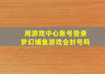 用游戏中心账号登录梦幻捕鱼游戏会封号吗