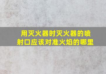 用灭火器时灭火器的喷射口应该对准火焰的哪里