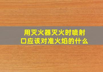 用灭火器灭火时喷射口应该对准火焰的什么