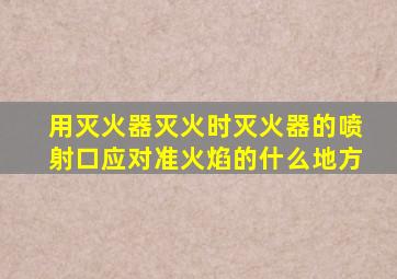 用灭火器灭火时灭火器的喷射口应对准火焰的什么地方