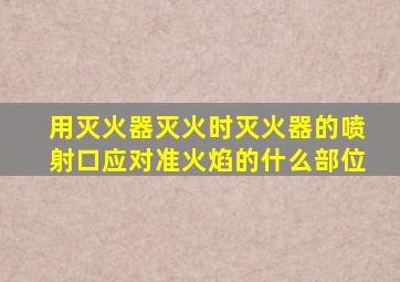 用灭火器灭火时灭火器的喷射口应对准火焰的什么部位