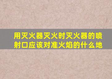 用灭火器灭火时灭火器的喷射口应该对准火焰的什么地