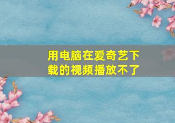 用电脑在爱奇艺下载的视频播放不了