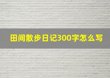 田间散步日记300字怎么写