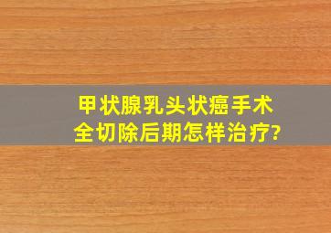 甲状腺乳头状癌手术全切除后期怎样治疗?