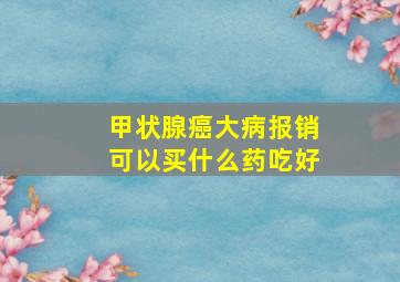 甲状腺癌大病报销可以买什么药吃好