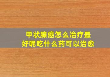 甲状腺癌怎么冶疗最好呢吃什么药可以治愈