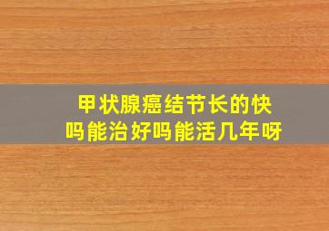 甲状腺癌结节长的快吗能治好吗能活几年呀