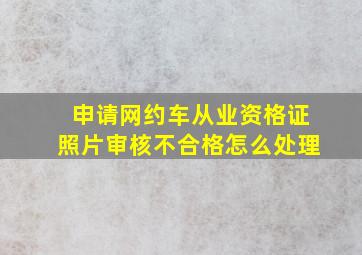 申请网约车从业资格证照片审核不合格怎么处理