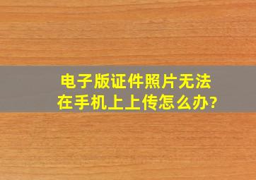 电子版证件照片无法在手机上上传怎么办?